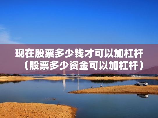 现在股票多少钱才可以加杠杆（股票多少资金可以加杠杆）
