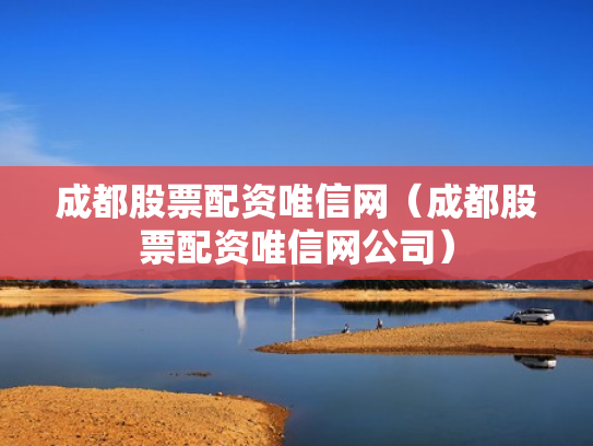 成都股票配资唯信网（成都股票配资唯信网公司）