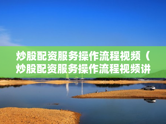 炒股配资服务操作流程视频（炒股配资服务操作流程视频讲解）