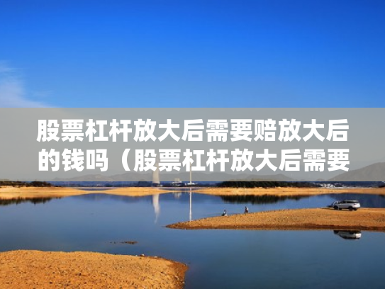 股票杠杆放大后需要赔放大后的钱吗（股票杠杆放大后需要赔放大后的钱吗为什么）