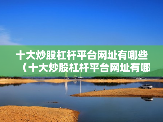 十大炒股杠杆平台网址有哪些（十大炒股杠杆平台网址有哪些呢）