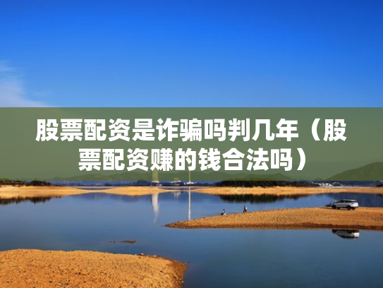 股票配资是诈骗吗判几年（股票配资赚的钱合法吗）