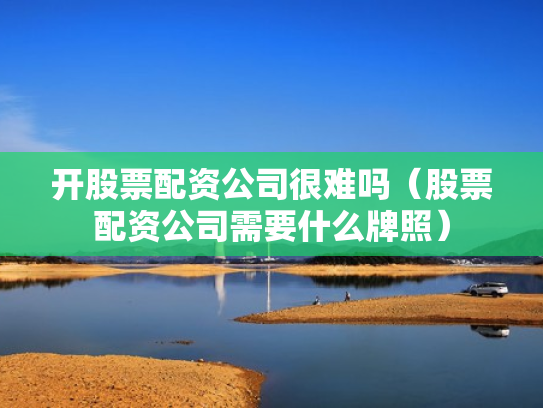 开股票配资公司很难吗（股票配资公司需要什么牌照）