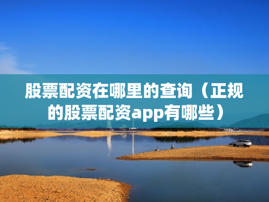 股票配资在哪里的查询（正规的股票配资app有哪些）