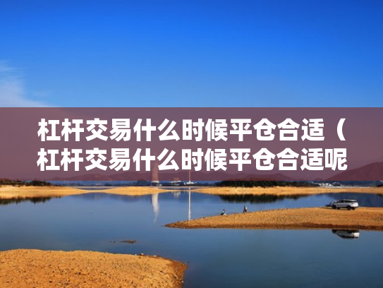 杠杆交易什么时候平仓合适（杠杆交易什么时候平仓合适呢）