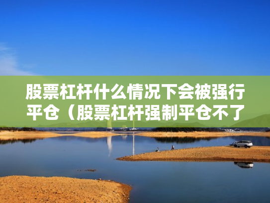 股票杠杆什么情况下会被强行平仓（股票杠杆强制平仓不了怎么办）