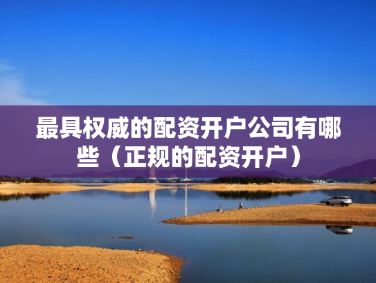 最具权威的配资开户公司有哪些（正规的配资开户）