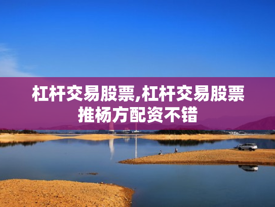 杠杆交易股票,杠杆交易股票推杨方配资不错