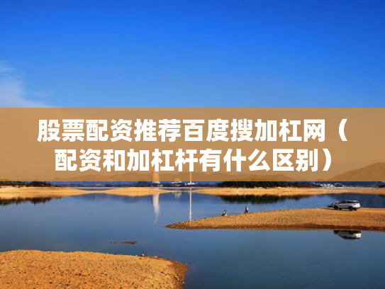 股票配资推荐百度搜加杠网（配资和加杠杆有什么区别）