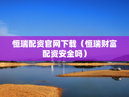 恒瑞配资官网下载（恒瑞财富配资安全吗）