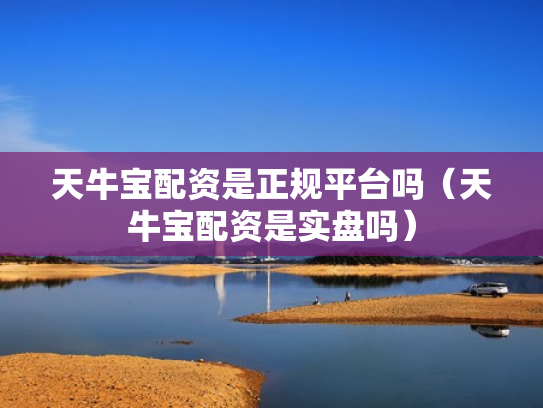 天牛宝配资是正规平台吗（天牛宝配资是实盘吗）