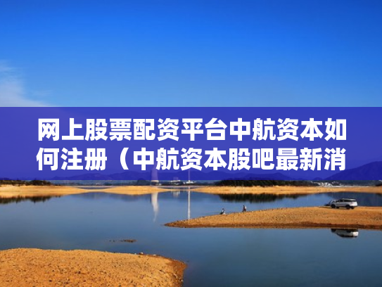 网上股票配资平台中航资本如何注册（中航资本股吧最新消息）
