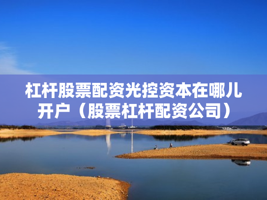 杠杆股票配资光控资本在哪儿开户（股票杠杆配资公司）