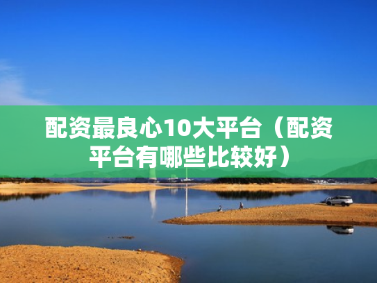 配资最良心10大平台（配资平台有哪些比较好）