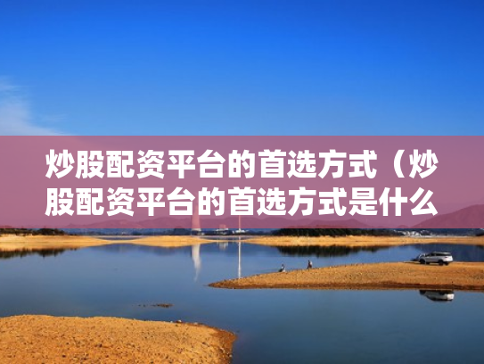 炒股配资平台的首选方式（炒股配资平台的首选方式是什么）