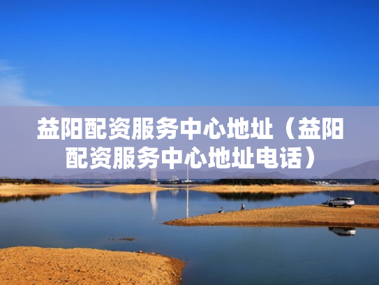 益阳配资服务中心地址（益阳配资服务中心地址电话）