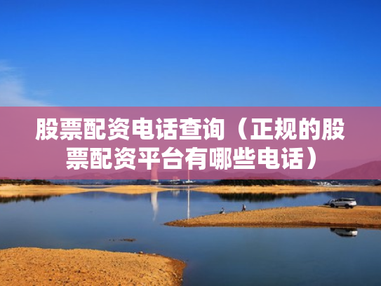 股票配资电话查询（正规的股票配资平台有哪些电话）