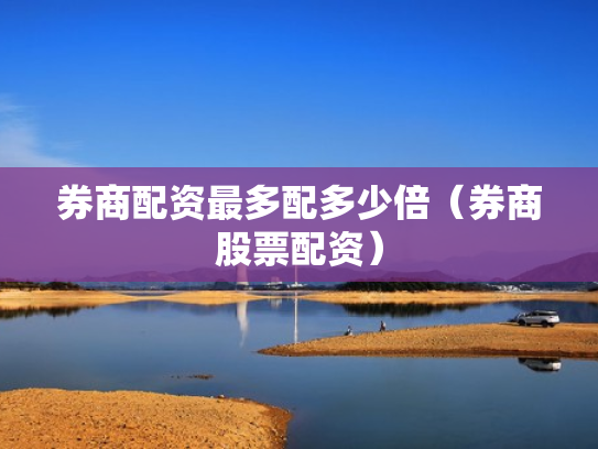 券商配资最多配多少倍（券商股票配资）