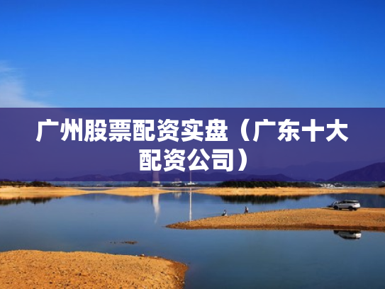 广州股票配资实盘（广东十大配资公司）