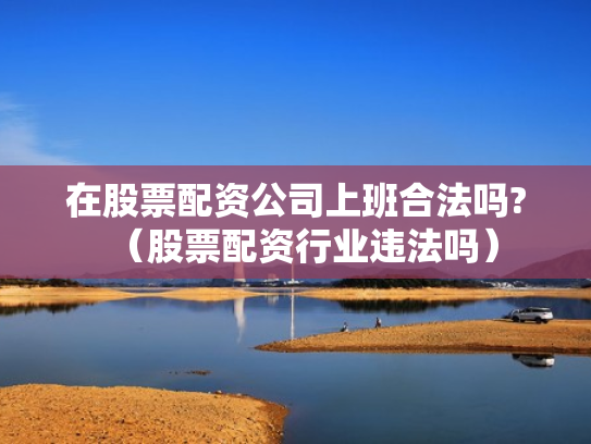 在股票配资公司上班合法吗?（股票配资行业违法吗）