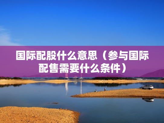 国际配股什么意思（参与国际配售需要什么条件）