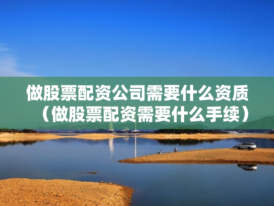 做股票配资公司需要什么资质（做股票配资需要什么手续）