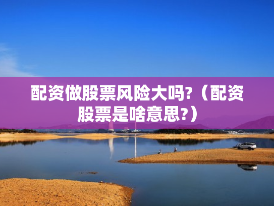 配资做股票风险大吗?（配资股票是啥意思?）