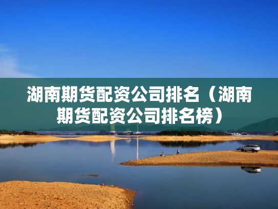 湖南期货配资公司排名（湖南期货配资公司排名榜）