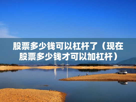 股票多少钱可以杠杆了（现在股票多少钱才可以加杠杆）