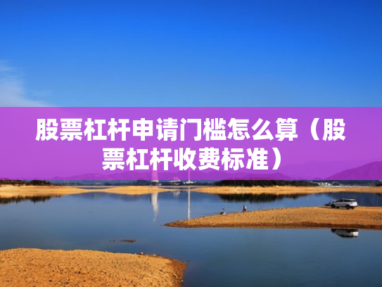 股票杠杆申请门槛怎么算（股票杠杆收费标准）