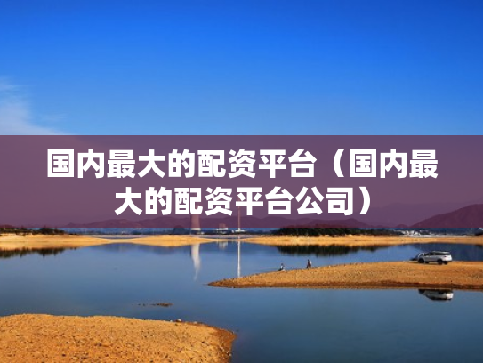 国内最大的配资平台（国内最大的配资平台公司）