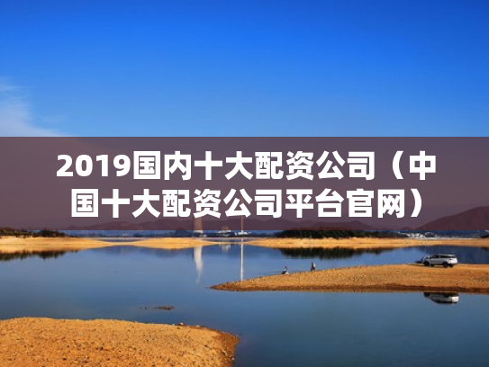 2019国内十大配资公司（中国十大配资公司平台官网）