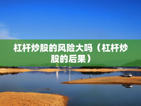 杠杆炒股的风险大吗（杠杆炒股的后果）