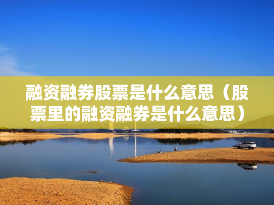 融资融券股票是什么意思（股票里的融资融券是什么意思）