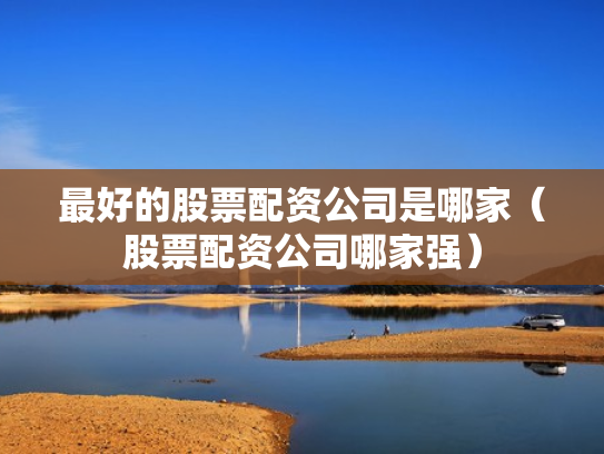 最好的股票配资公司是哪家（股票配资公司哪家强）