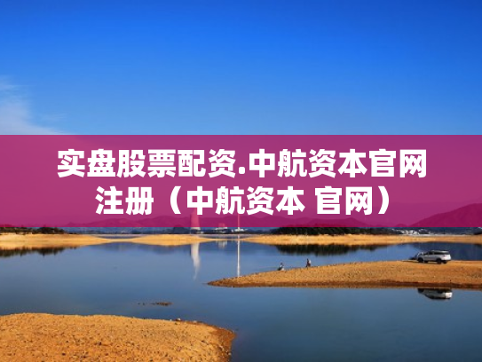 实盘股票配资.中航资本官网注册（中航资本 官网）