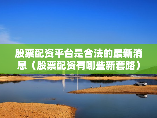 股票配资平台是合法的最新消息（股票配资有哪些新套路）