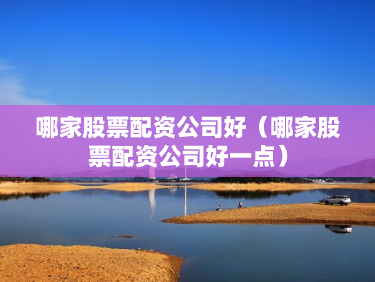 哪家股票配资公司好（哪家股票配资公司好一点）