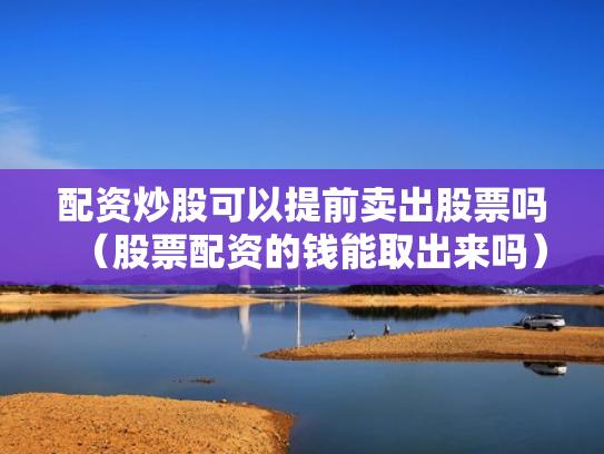 配资炒股可以提前卖出股票吗（股票配资的钱能取出来吗）