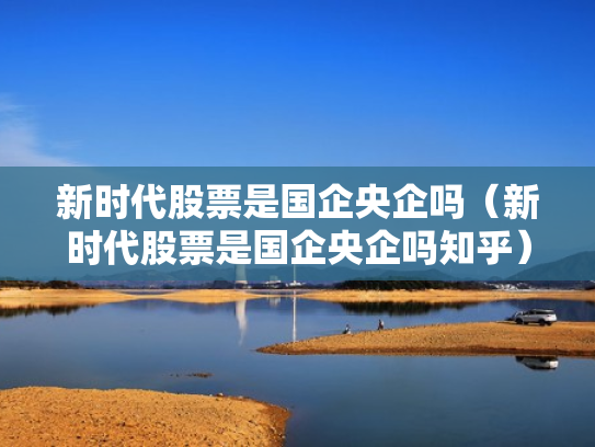 新时代股票是国企央企吗（新时代股票是国企央企吗知乎）