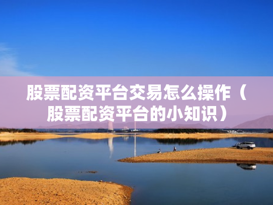 股票配资平台交易怎么操作（股票配资平台的小知识）