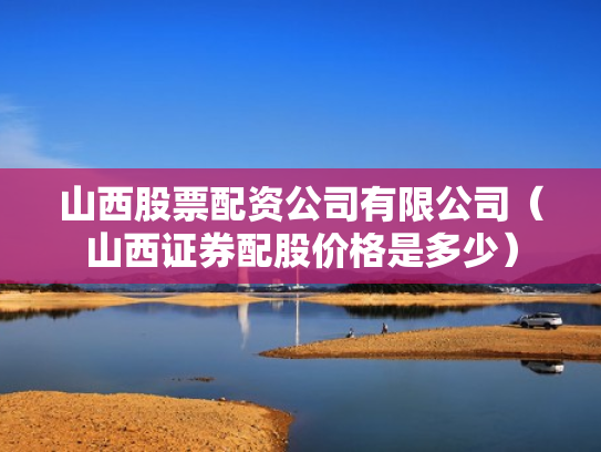 山西股票配资公司有限公司（山西证券配股价格是多少）