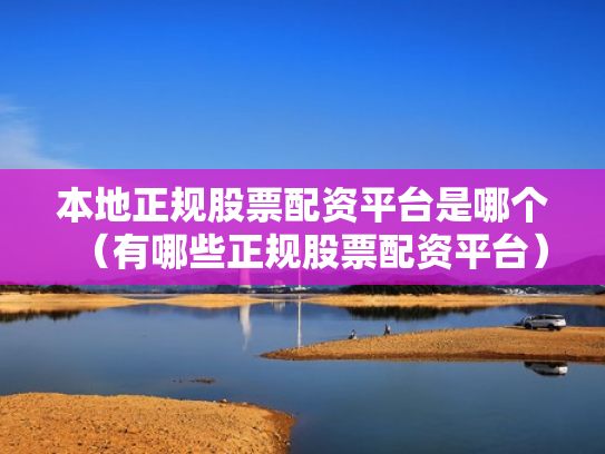 本地正规股票配资平台是哪个（有哪些正规股票配资平台）