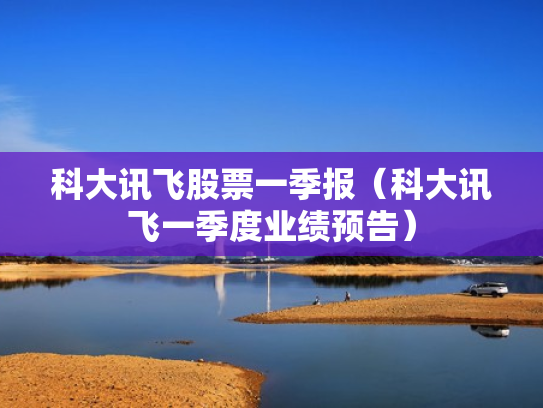 科大讯飞股票一季报（科大讯飞一季度业绩预告）