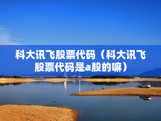 科大讯飞股票代码（科大讯飞股票代码是a股的嘛）
