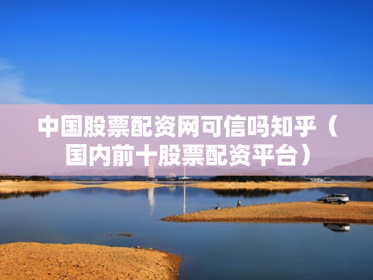 中国股票配资网可信吗知乎（国内前十股票配资平台）