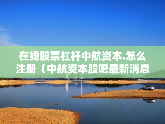 在线股票杠杆中航资本.怎么注册（中航资本股吧最新消息）