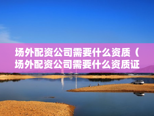 场外配资公司需要什么资质（场外配资公司需要什么资质证书）