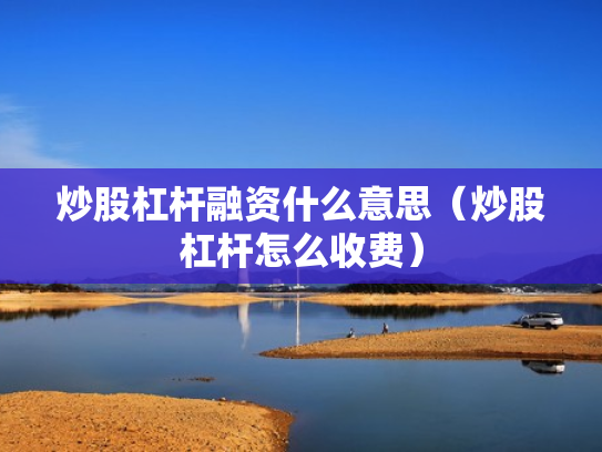 炒股杠杆融资什么意思（炒股杠杆怎么收费）