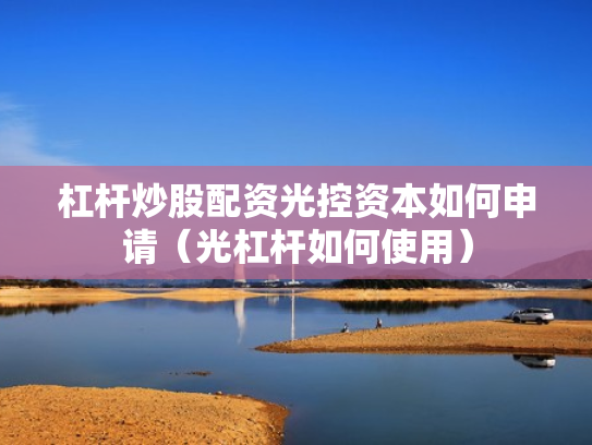 杠杆炒股配资光控资本如何申请（光杠杆如何使用）